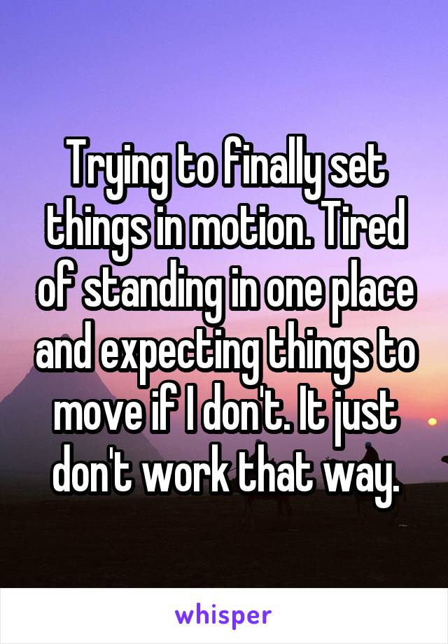 Trying to finally set things in motion. Tired of standing in one place and expecting things to move if I don't. It just don't work that way.