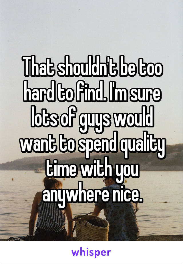 That shouldn't be too hard to find. I'm sure lots of guys would want to spend quality time with you anywhere nice.