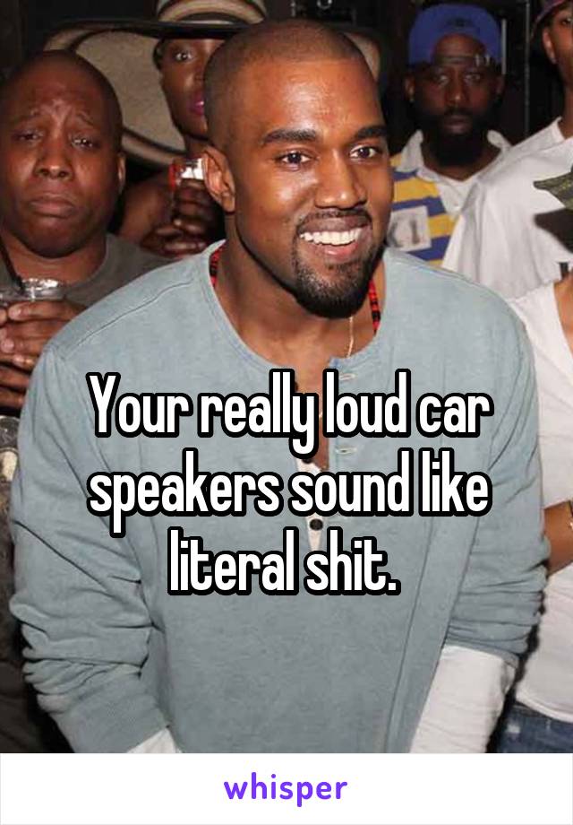 

Your really loud car speakers sound like literal shit. 