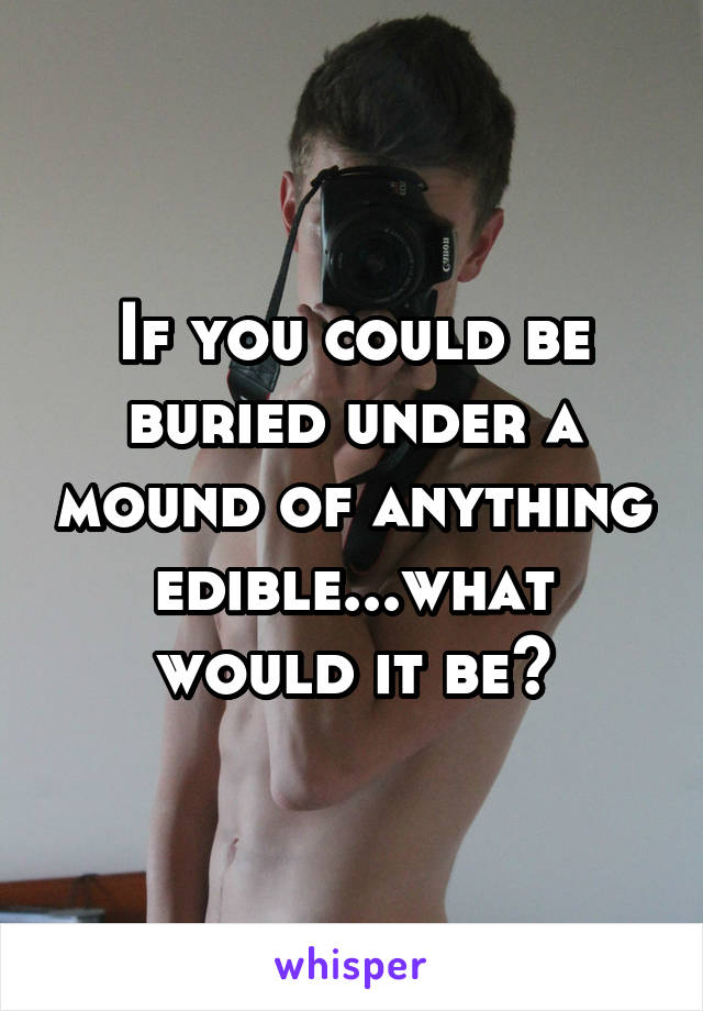 If you could be buried under a mound of anything edible...what would it be?