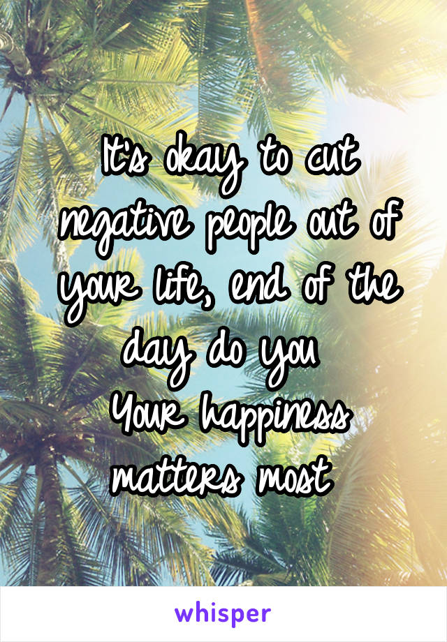 It's okay to cut negative people out of your life, end of the day do you 
Your happiness matters most 