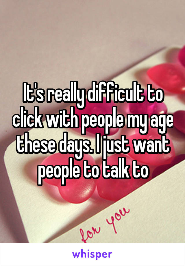 It's really difficult to click with people my age these days. I just want people to talk to