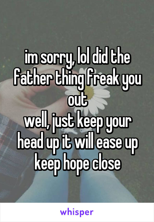 im sorry, lol did the father thing freak you out
well, just keep your head up it will ease up
keep hope close