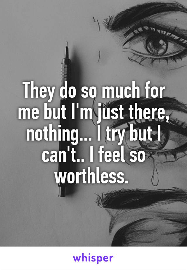 They do so much for me but I'm just there, nothing... I try but I can't.. I feel so worthless. 