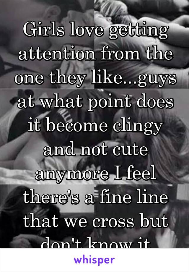 Girls love getting attention from the one they like...guys at what point does it become clingy and not cute anymore I feel there's a fine line that we cross but don't know it