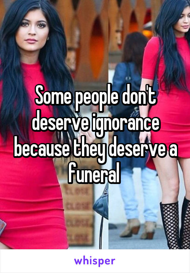 Some people don't deserve ignorance because they deserve a funeral 