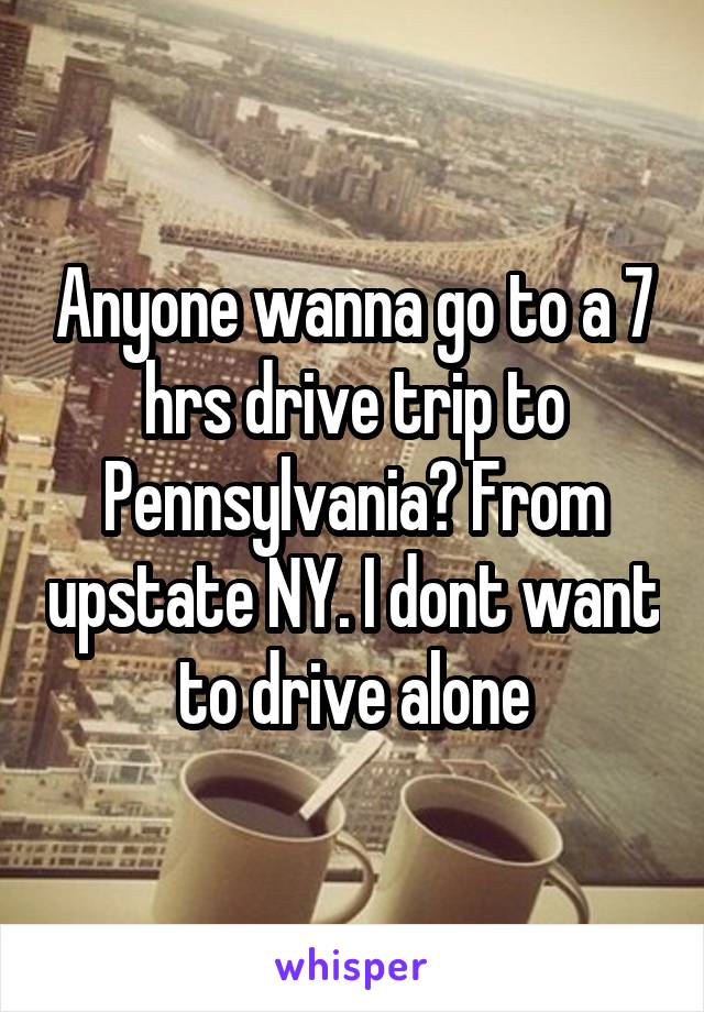 Anyone wanna go to a 7 hrs drive trip to Pennsylvania? From upstate NY. I dont want to drive alone