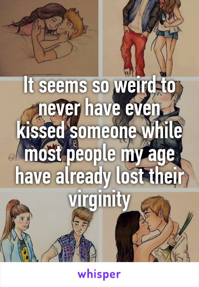 It seems so weird to never have even kissed someone while most people my age have already lost their virginity