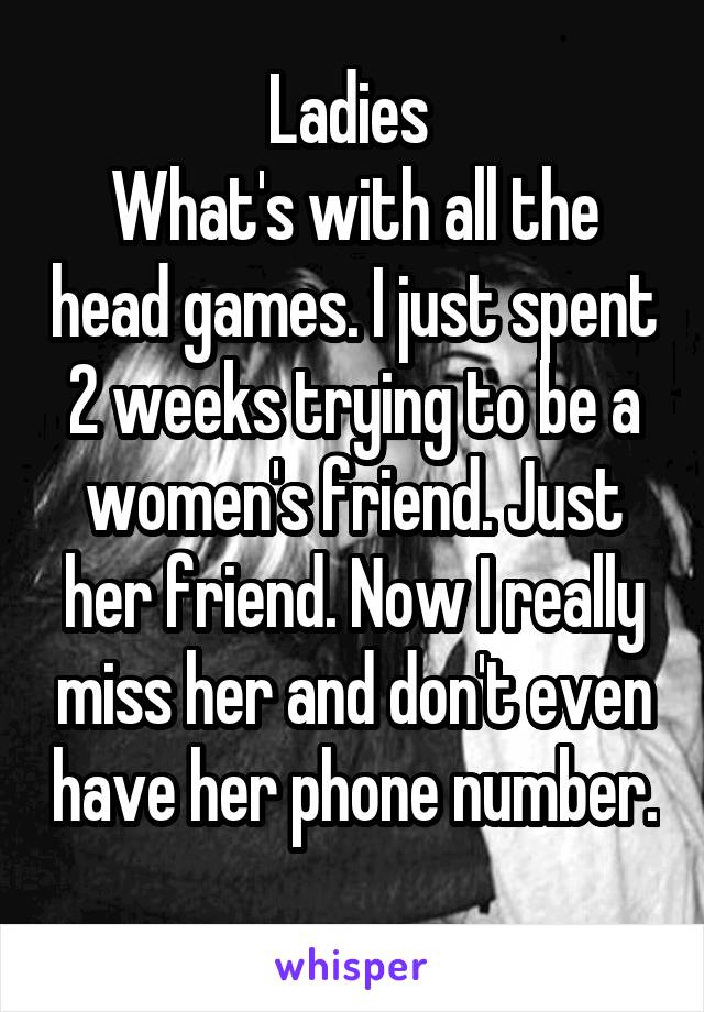 Ladies 
What's with all the head games. I just spent 2 weeks trying to be a women's friend. Just her friend. Now I really miss her and don't even have her phone number. 