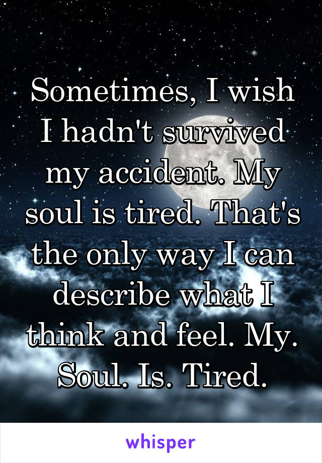 Sometimes, I wish I hadn't survived my accident. My soul is tired. That's the only way I can describe what I think and feel. My. Soul. Is. Tired.