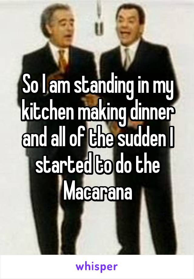 So I am standing in my kitchen making dinner and all of the sudden I started to do the Macarana