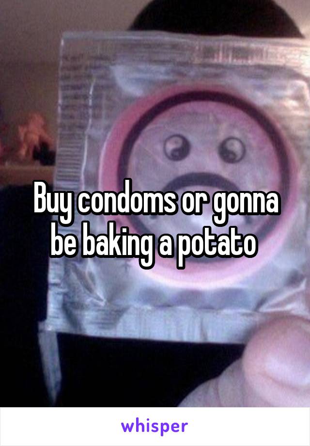 Buy condoms or gonna be baking a potato 