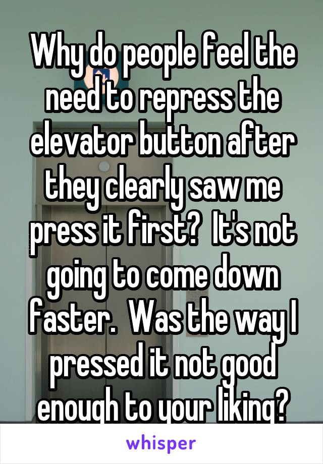 Why do people feel the need to repress the elevator button after they clearly saw me press it first?  It's not going to come down faster.  Was the way I pressed it not good enough to your liking?