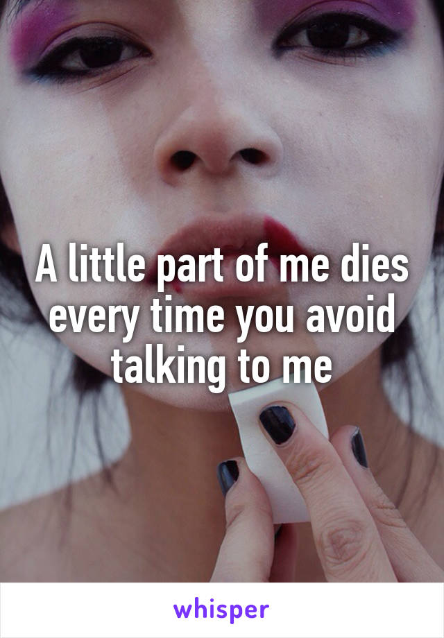 A little part of me dies every time you avoid talking to me