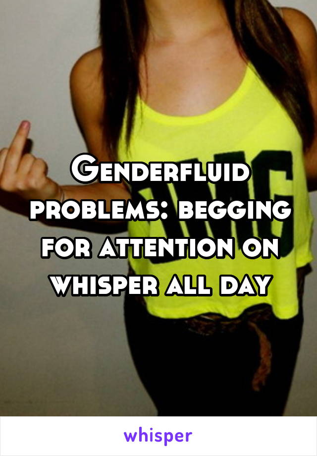 Genderfluid problems: begging for attention on whisper all day