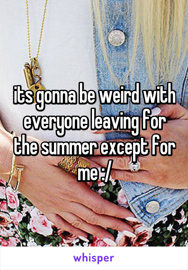 its gonna be weird with everyone leaving for the summer except for me :/