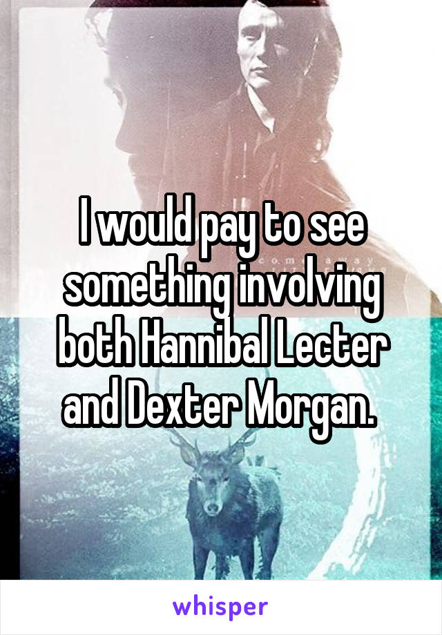 I would pay to see something involving both Hannibal Lecter and Dexter Morgan. 