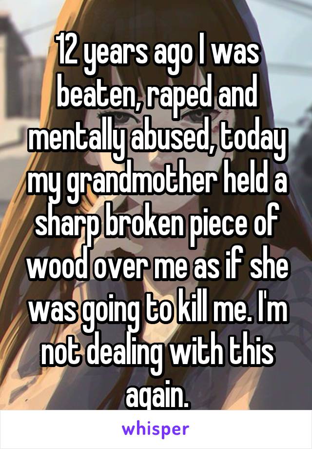 12 years ago I was beaten, raped and mentally abused, today my grandmother held a sharp broken piece of wood over me as if she was going to kill me. I'm not dealing with this again.