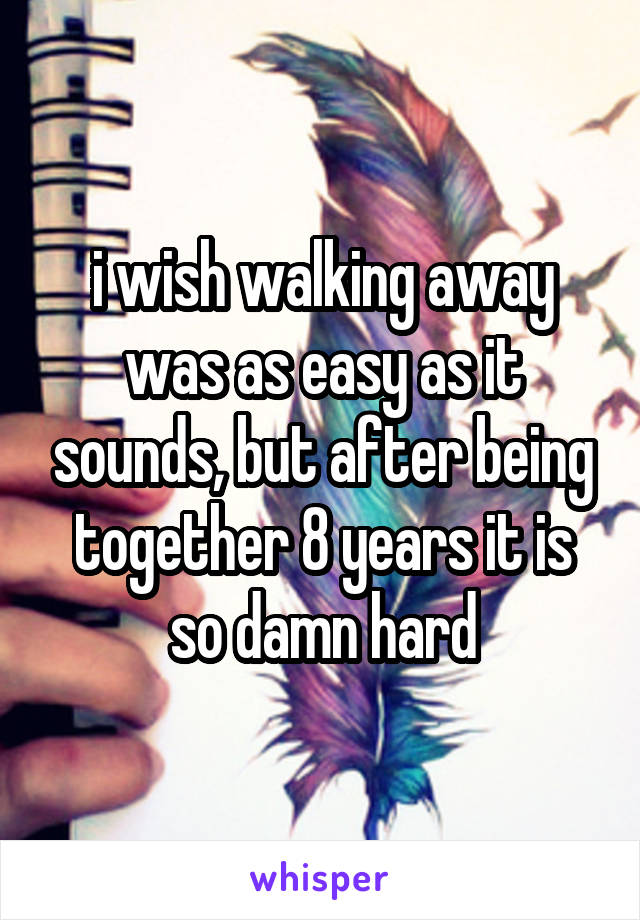 i wish walking away was as easy as it sounds, but after being together 8 years it is so damn hard