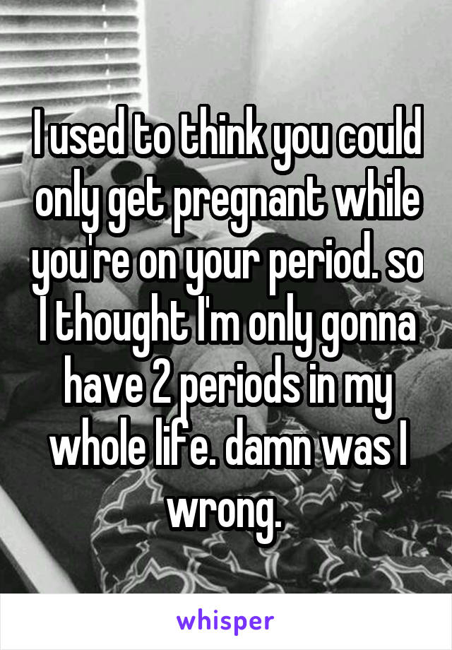 I used to think you could only get pregnant while you're on your period. so I thought I'm only gonna have 2 periods in my whole life. damn was I wrong. 