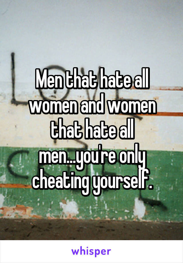 Men that hate all women and women that hate all men...you're only cheating yourself.