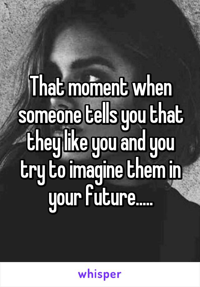 That moment when someone tells you that they like you and you try to imagine them in your future.....