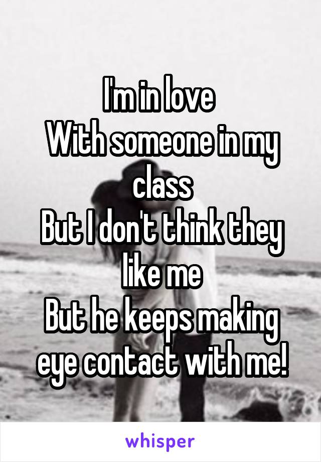 I'm in love 
With someone in my class
But I don't think they like me
But he keeps making eye contact with me!