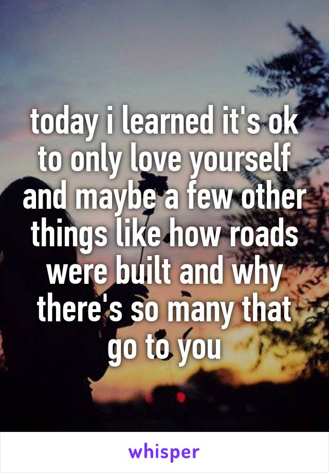 today i learned it's ok to only love yourself and maybe a few other things like how roads were built and why there's so many that go to you