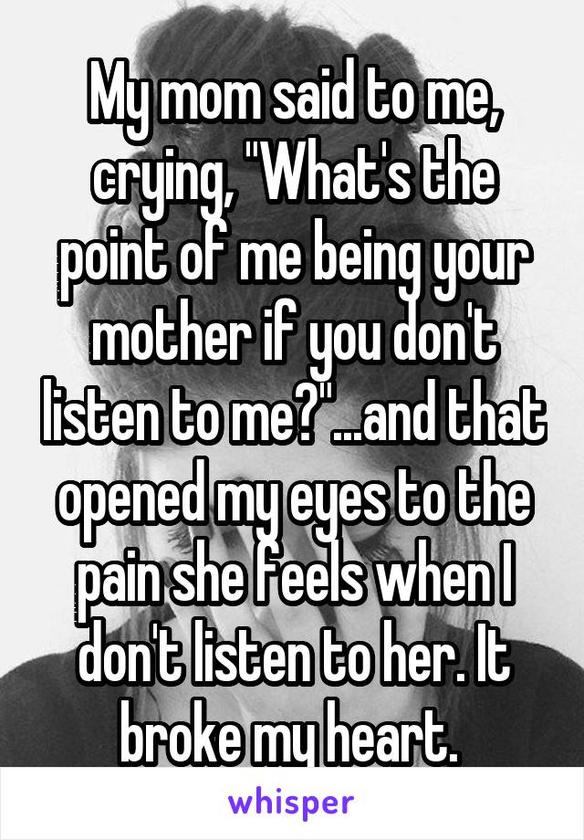 My mom said to me, crying, "What's the point of me being your mother if you don't listen to me?"...and that opened my eyes to the pain she feels when I don't listen to her. It broke my heart. 