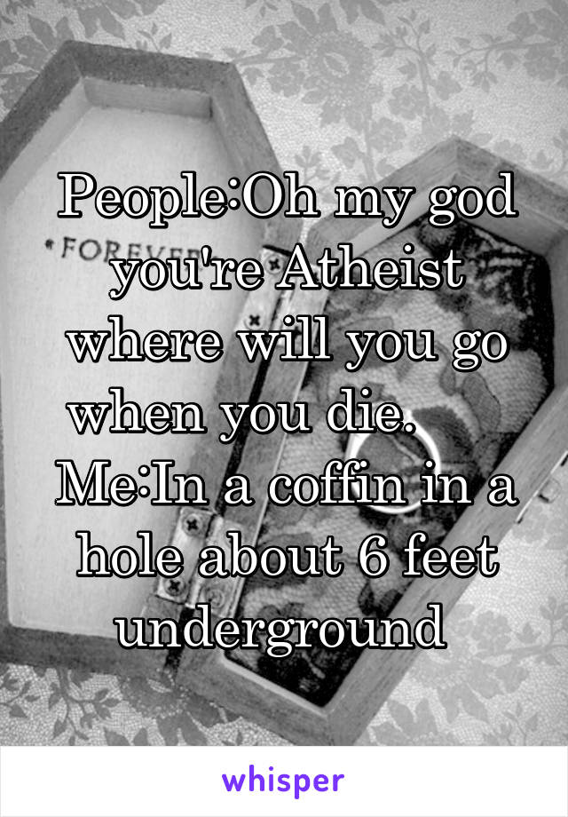 People:Oh my god you're Atheist where will you go when you die.       Me:In a coffin in a hole about 6 feet underground 