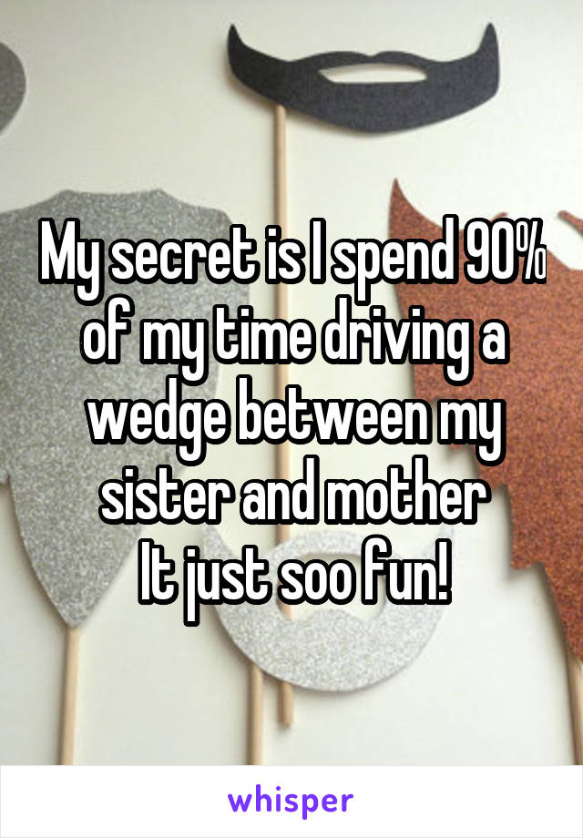 My secret is I spend 90% of my time driving a wedge between my sister and mother
It just soo fun!