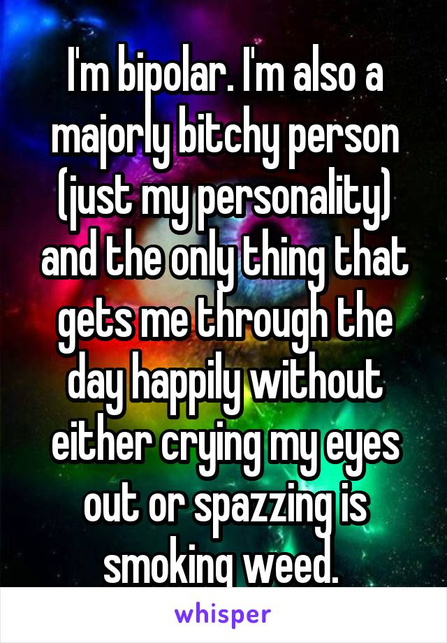 I'm bipolar. I'm also a majorly bitchy person (just my personality) and the only thing that gets me through the day happily without either crying my eyes out or spazzing is smoking weed. 