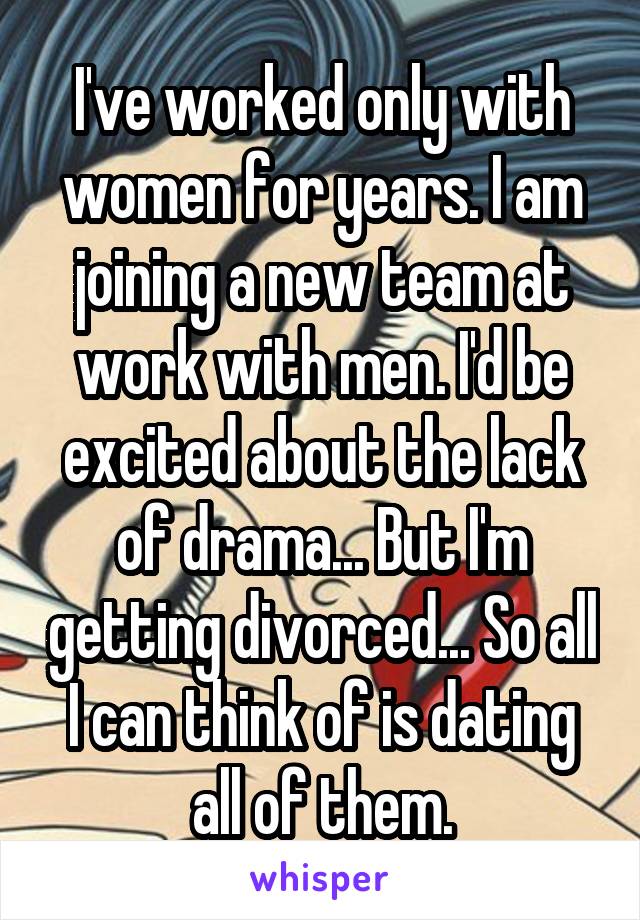 I've worked only with women for years. I am joining a new team at work with men. I'd be excited about the lack of drama... But I'm getting divorced... So all I can think of is dating all of them.