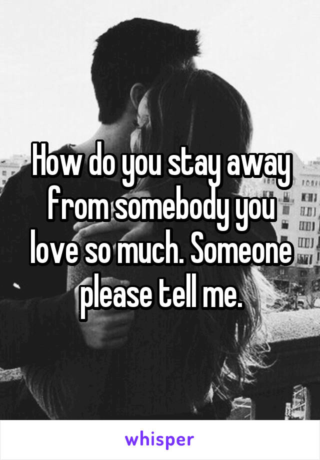 How do you stay away from somebody you love so much. Someone please tell me.