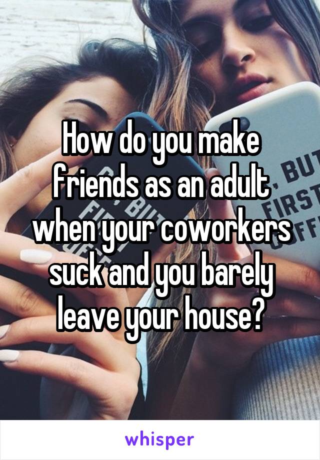 How do you make friends as an adult when your coworkers suck and you barely leave your house?