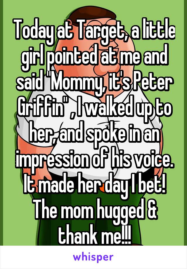 Today at Target, a little girl pointed at me and said "Mommy, it's Peter Griffin" , I walked up to her, and spoke in an impression of his voice. It made her day I bet! The mom hugged & thank me!!!