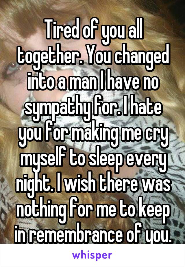 Tired of you all together. You changed into a man I have no sympathy for. I hate you for making me cry myself to sleep every night. I wish there was nothing for me to keep in remembrance of you.