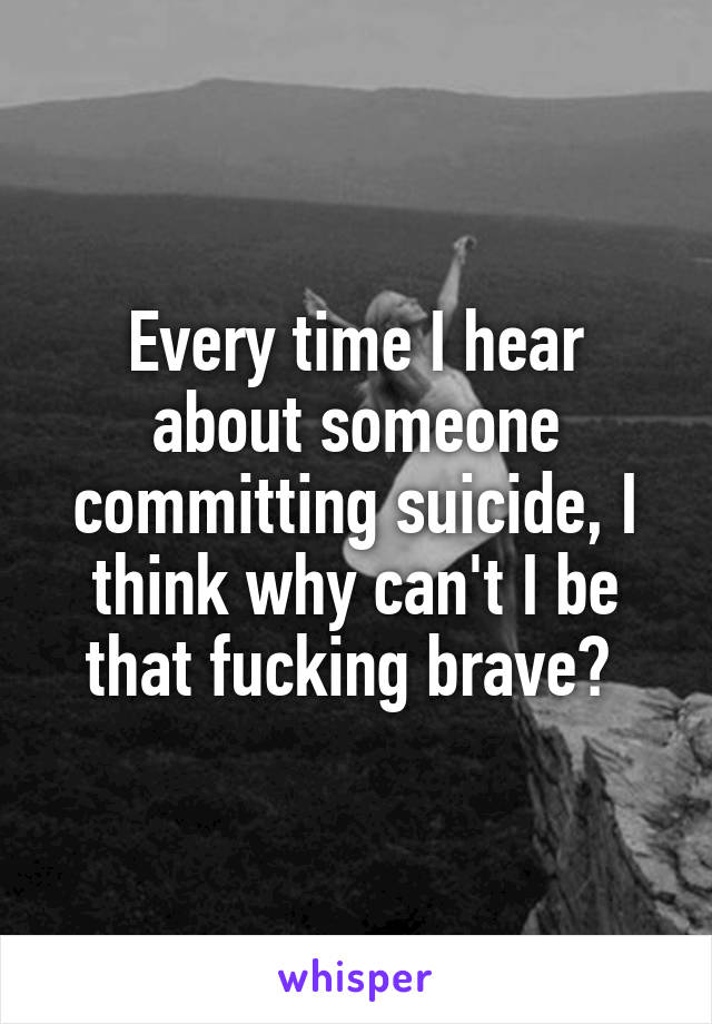 Every time I hear about someone committing suicide, I think why can't I be that fucking brave? 