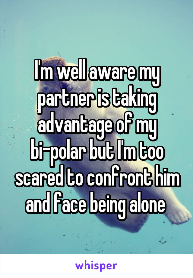 I'm well aware my partner is taking advantage of my bi-polar but I'm too scared to confront him and face being alone 