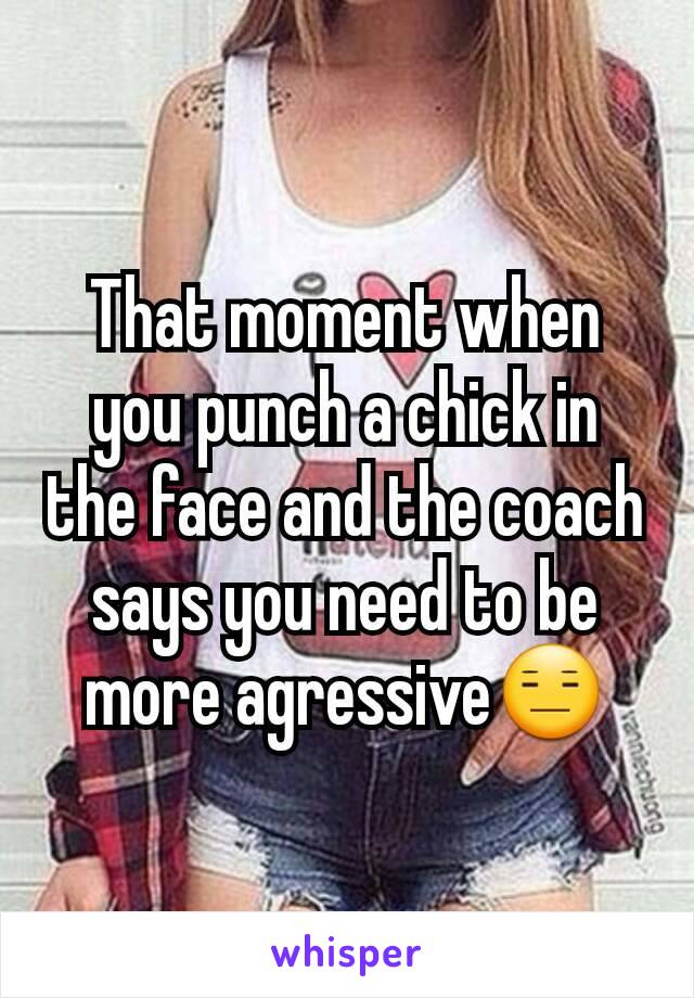 That moment when you punch a chick in the face and the coach says you need to be more agressive😑