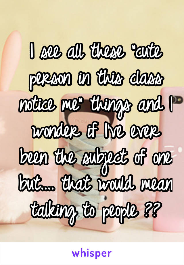 I see all these "cute person in this class notice me" things and I wonder if I've ever been the subject of one but.... that would mean talking to people 😶😳