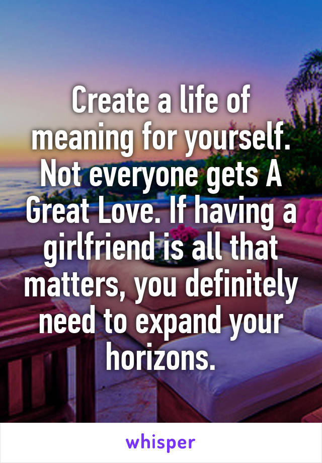 Create a life of meaning for yourself. Not everyone gets A Great Love. If having a girlfriend is all that matters, you definitely need to expand your horizons.