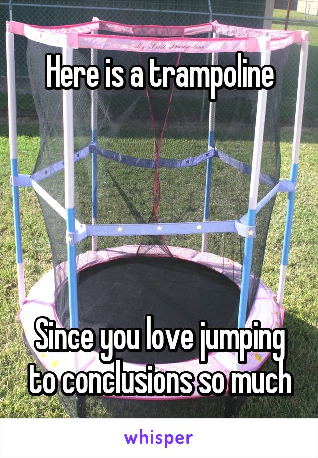 Here is a trampoline





Since you love jumping to conclusions so much