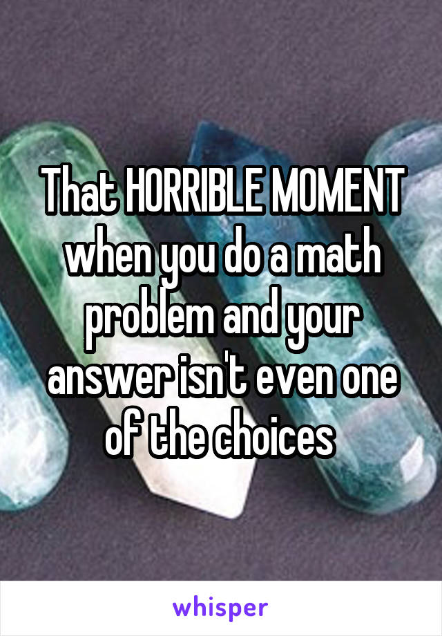 That HORRIBLE MOMENT when you do a math problem and your answer isn't even one of the choices 