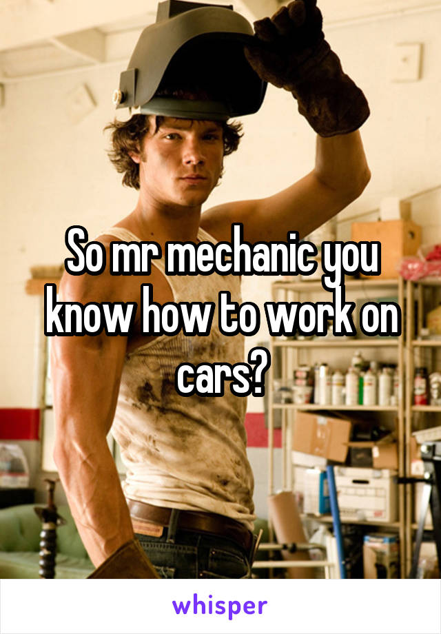 So mr mechanic you know how to work on cars?