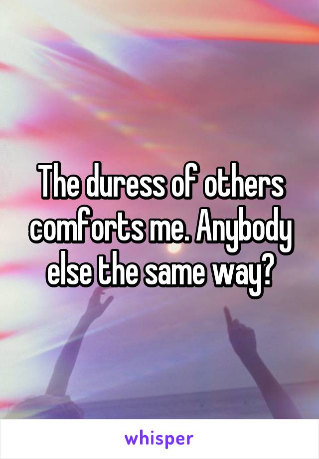 The duress of others comforts me. Anybody else the same way?