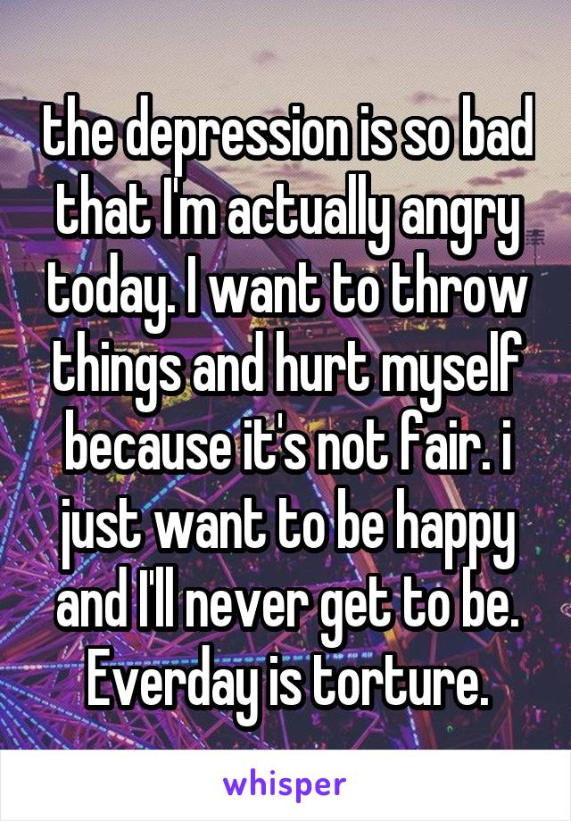 the depression is so bad that I'm actually angry today. I want to throw things and hurt myself because it's not fair. i just want to be happy and I'll never get to be. Everday is torture.