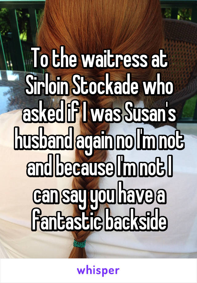 To the waitress at Sirloin Stockade who asked if I was Susan's husband again no I'm not and because I'm not I can say you have a fantastic backside