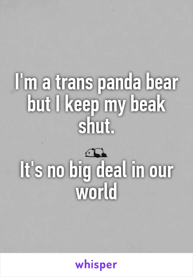 I'm a trans panda bear but I keep my beak shut.

It's no big deal in our world