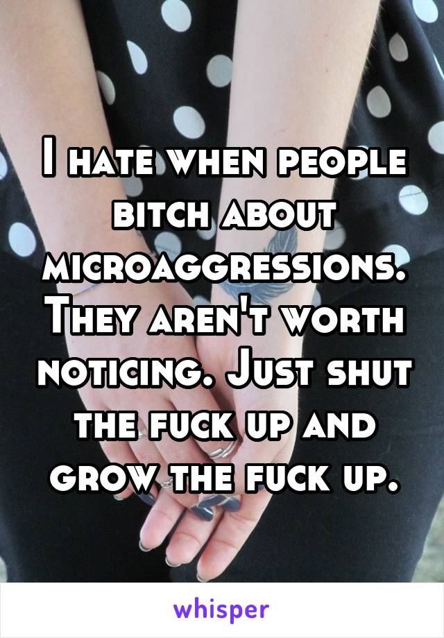 I hate when people bitch about microaggressions. They aren't worth noticing. Just shut the fuck up and grow the fuck up.